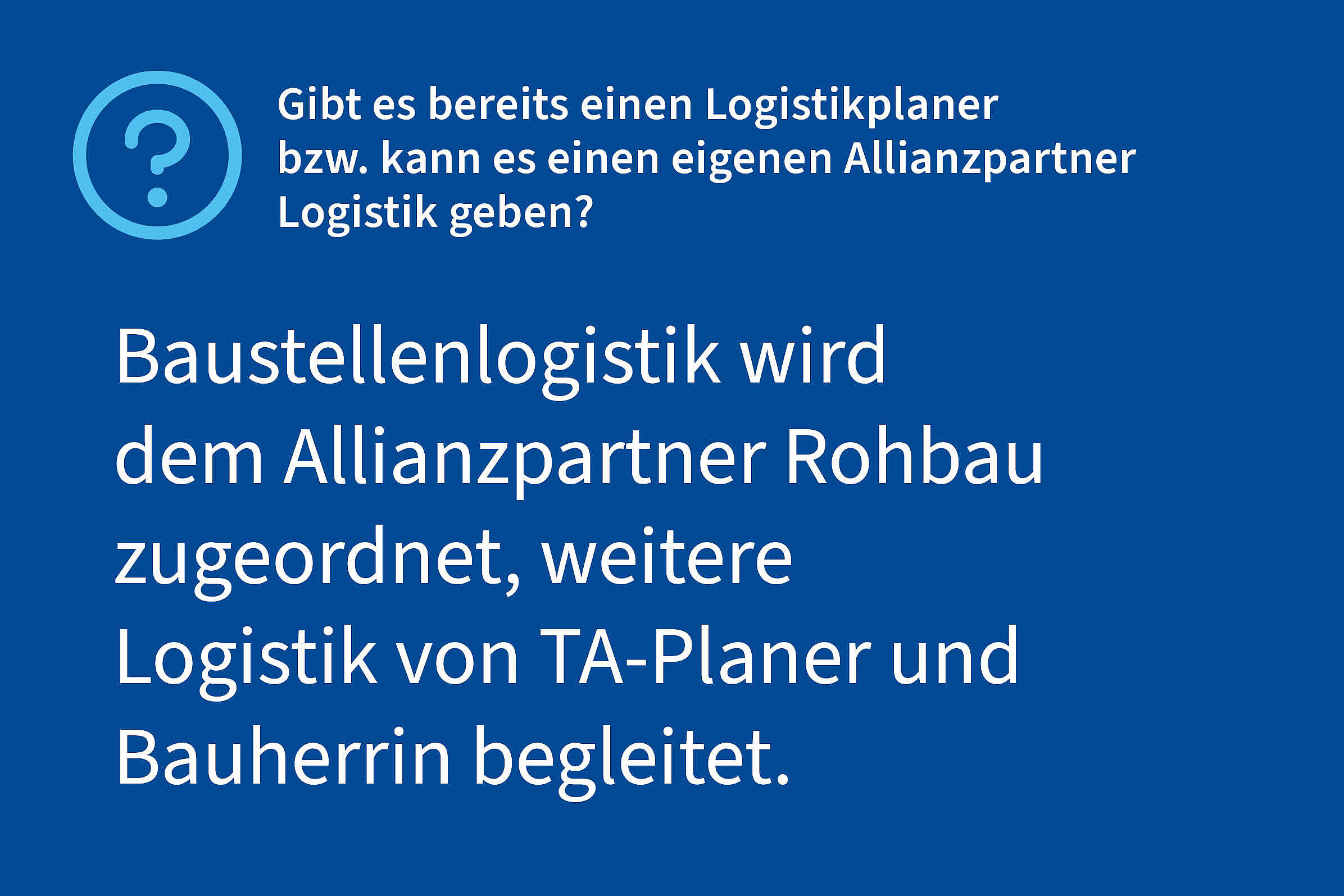 Frage: Gibt es bereits einen Logistikplaner bzw. kann es einen eigenen Allianzpartner Logistik geben?, Antwort: Baustellenlogistik wird dem Allianzpartner Rohbau zugeordnet, weitere Logistik von TA-Planer und Bauherrin begleitet.