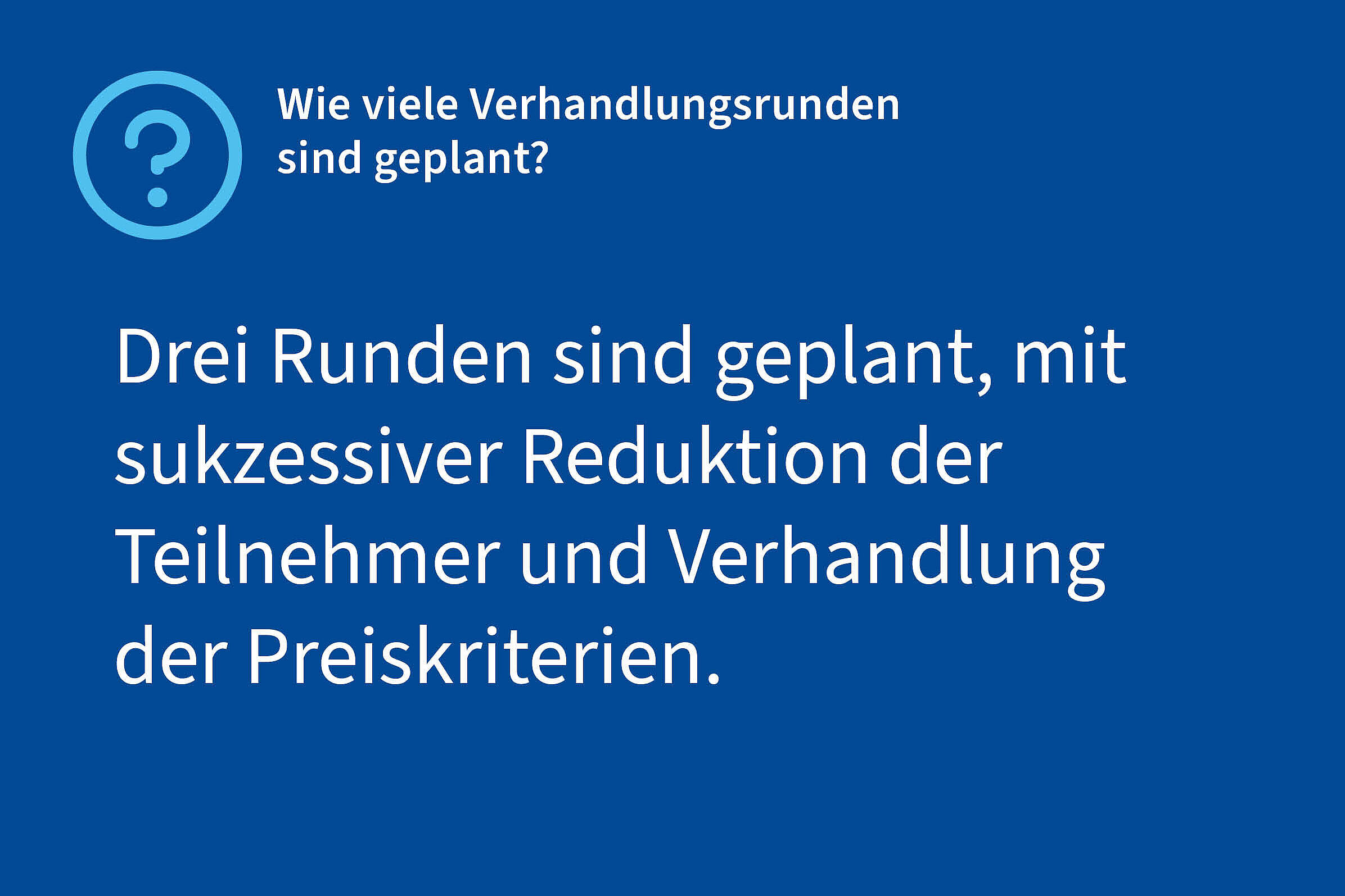 Frage: Wieviele Verhandlungsrunden sind geplant?, Antwort: Drei Runden sind geplant, mit sukzessiver Reduktion der Teilnehmer und Verhandlung der Preiskriterien.